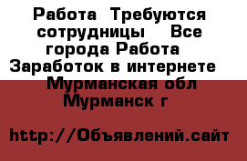 Работа .Требуются сотрудницы  - Все города Работа » Заработок в интернете   . Мурманская обл.,Мурманск г.